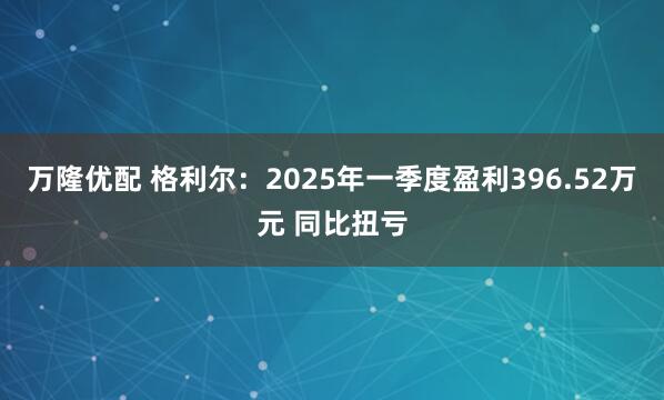 万隆优配 格利尔：2025年一季度盈利396.52万元 同比扭亏