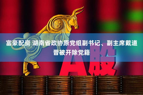 富豪配资 湖南省政协原党组副书记、副主席戴道晋被开除党籍