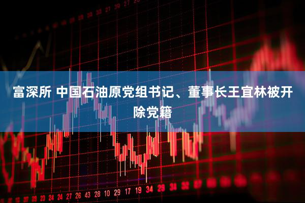 富深所 中国石油原党组书记、董事长王宜林被开除党籍