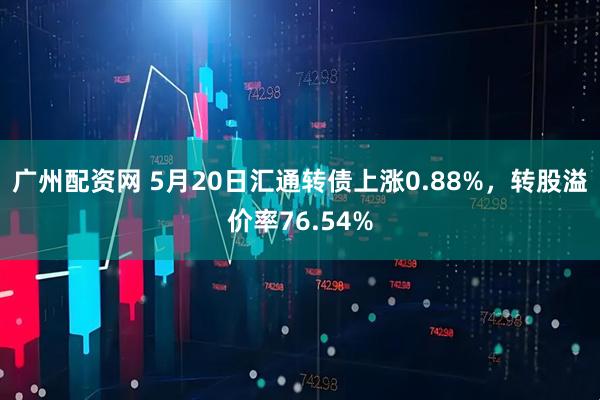 广州配资网 5月20日汇通转债上涨0.88%，转股溢价率76.54%