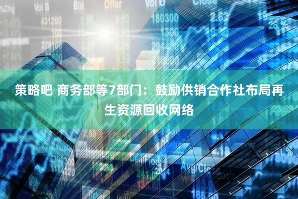 策略吧 商务部等7部门：鼓励供销合作社布局再生资源回收网络
