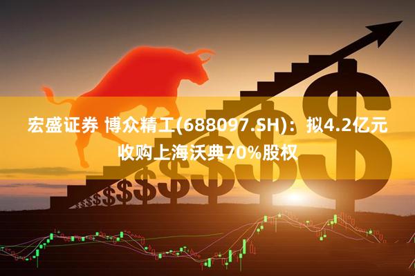 宏盛证券 博众精工(688097.SH)：拟4.2亿元收购上海沃典70%股权