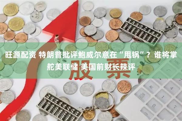 旺源配资 特朗普批评鲍威尔意在“甩锅”？谁将掌舵美联储 美国前财长辣评
