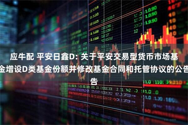 应牛配 平安日鑫D: 关于平安交易型货币市场基金增设D类基金份额并修改基金合同和托管协议的公告