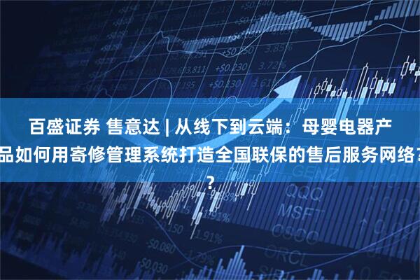 百盛证券 售意达 | 从线下到云端：母婴电器产品如何用寄修管理系统打造全国联保的售后服务网络？