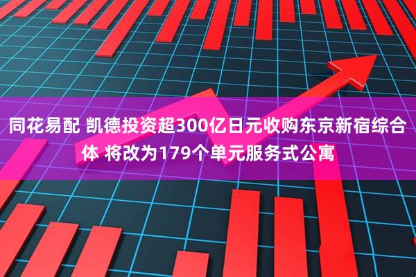 同花易配 凯德投资超300亿日元收购东京新宿综合体 将改为179个单元服务式公寓