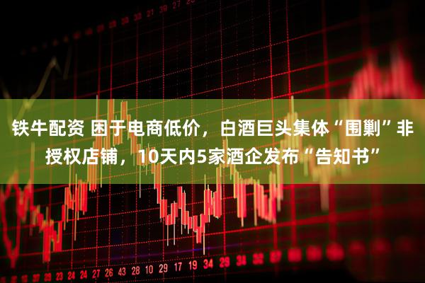 铁牛配资 困于电商低价，白酒巨头集体“围剿”非授权店铺，10天内5家酒企发布“告知书”